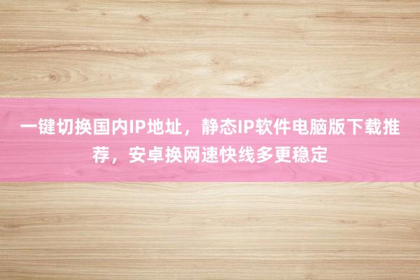 一键切换国内IP地址，静态IP软件电脑版下载推荐，安卓换网速快线多更稳定