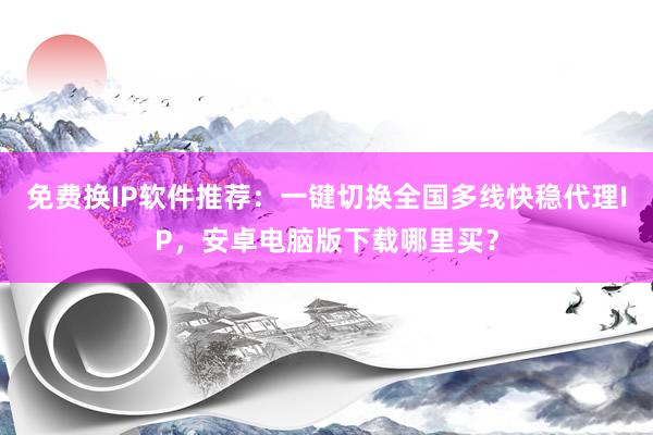 免费换IP软件推荐：一键切换全国多线快稳代理IP，安卓电脑版下载哪里买？