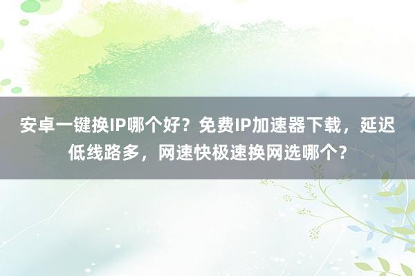 安卓一键换IP哪个好？免费IP加速器下载，延迟低线路多，网速快极速换网选哪个？