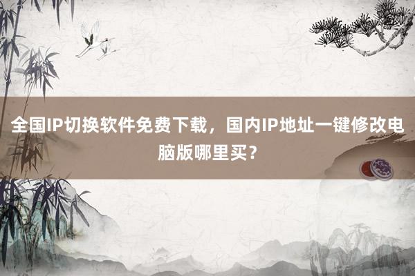 全国IP切换软件免费下载，国内IP地址一键修改电脑版哪里买？