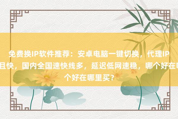 免费换IP软件推荐：安卓电脑一键切换，代理IP线路多且快，国内全国速快线多，延迟低网速稳，哪个好在哪里买？