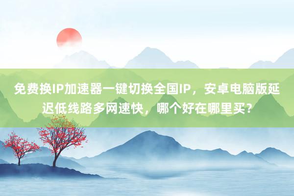 免费换IP加速器一键切换全国IP，安卓电脑版延迟低线路多网速快，哪个好在哪里买？