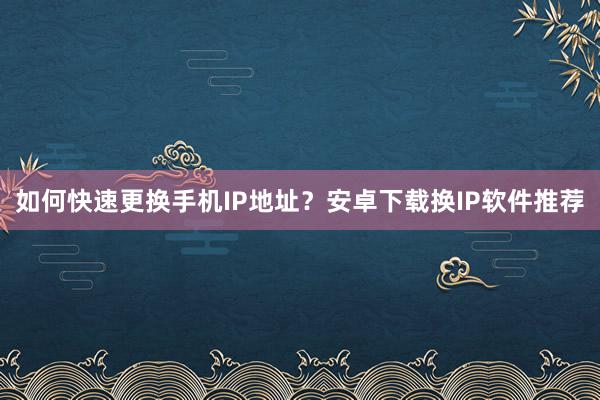 如何快速更换手机IP地址？安卓下载换IP软件推荐