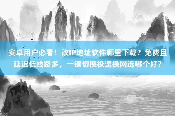 安卓用户必看！改IP地址软件哪里下载？免费且延迟低线路多，一键切换极速换网选哪个好？