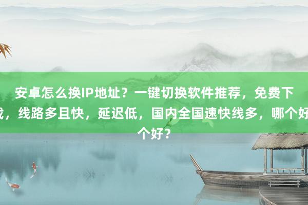 安卓怎么换IP地址？一键切换软件推荐，免费下载，线路多且快，延迟低，国内全国速快线多，哪个好？