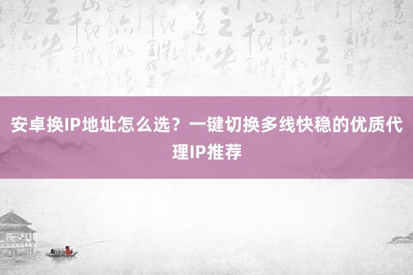 安卓换IP地址怎么选？一键切换多线快稳的优质代理IP推荐