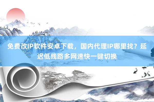免费改IP软件安卓下载，国内代理IP哪里找？延迟低线路多网速快一键切换
