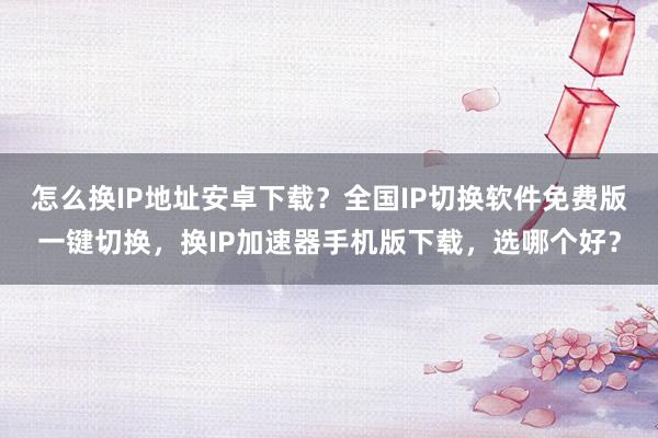 怎么换IP地址安卓下载？全国IP切换软件免费版一键切换，换IP加速器手机版下载，选哪个好？
