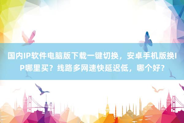国内IP软件电脑版下载一键切换，安卓手机版换IP哪里买？线路多网速快延迟低，哪个好？
