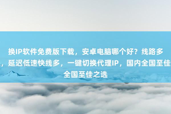 换IP软件免费版下载，安卓电脑哪个好？线路多且快，延迟低速快线多，一键切换代理IP，国内全国至佳之选