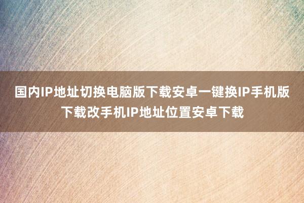 国内IP地址切换电脑版下载安卓一键换IP手机版下载改手机IP地址位置安卓下载