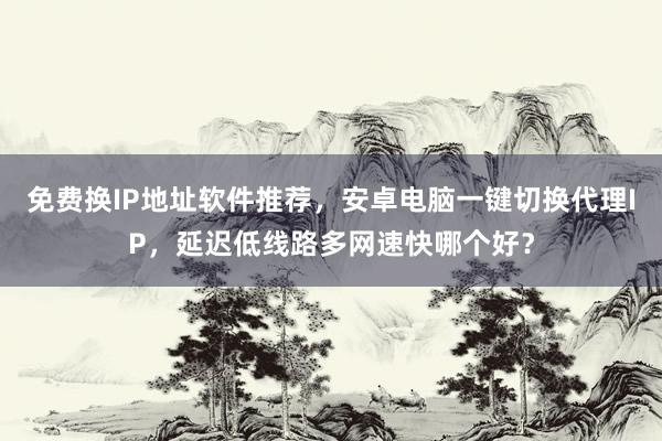 免费换IP地址软件推荐，安卓电脑一键切换代理IP，延迟低线路多网速快哪个好？
