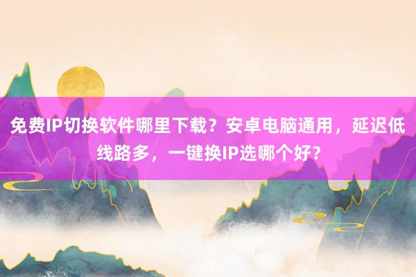 免费IP切换软件哪里下载？安卓电脑通用，延迟低线路多，一键换IP选哪个好？
