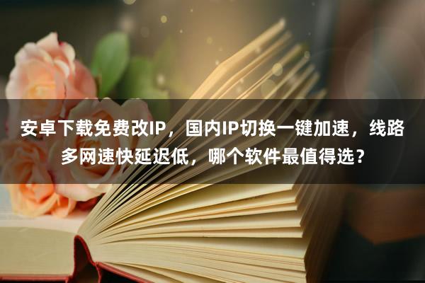 安卓下载免费改IP，国内IP切换一键加速，线路多网速快延迟低，哪个软件最值得选？