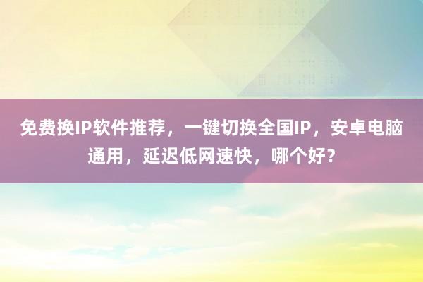 免费换IP软件推荐，一键切换全国IP，安卓电脑通用，延迟低网速快，哪个好？