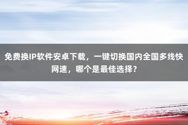 免费换IP软件安卓下载，一键切换国内全国多线快网速，哪个是最佳选择？