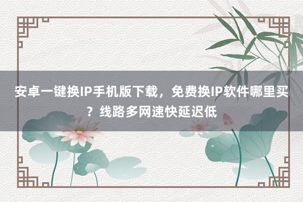 安卓一键换IP手机版下载，免费换IP软件哪里买？线路多网速快延迟低