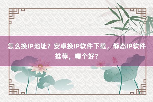 怎么换IP地址？安卓换IP软件下载，静态IP软件推荐，哪个好？