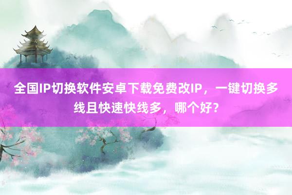 全国IP切换软件安卓下载免费改IP，一键切换多线且快速快线多，哪个好？