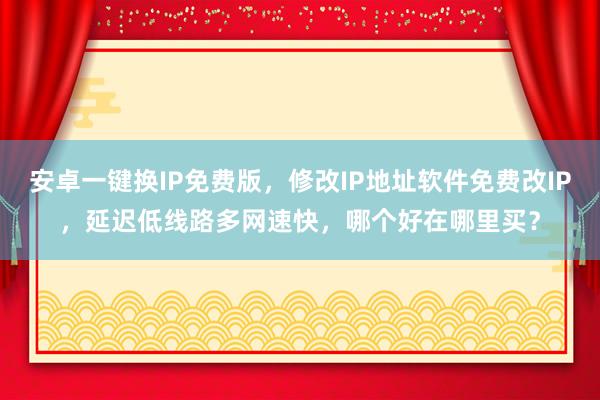 安卓一键换IP免费版，修改IP地址软件免费改IP，延迟低线路多网速快，哪个好在哪里买？