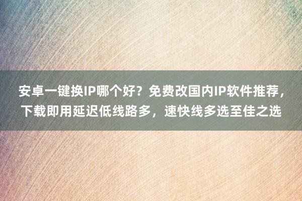 安卓一键换IP哪个好？免费改国内IP软件推荐，下载即用延迟低线路多，速快线多选至佳之选