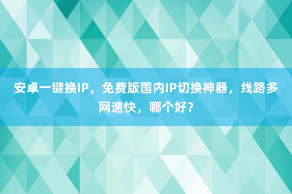 安卓一键换IP，免费版国内IP切换神器，线路多网速快，哪个好？