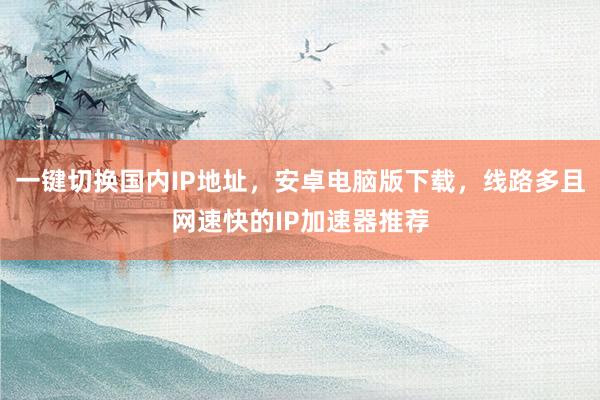 一键切换国内IP地址，安卓电脑版下载，线路多且网速快的IP加速器推荐