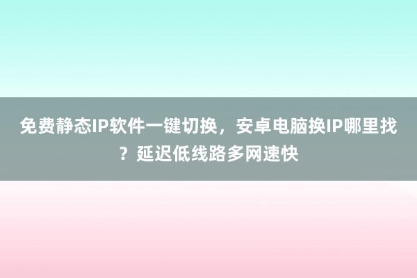免费静态IP软件一键切换，安卓电脑换IP哪里找？延迟低线路多网速快
