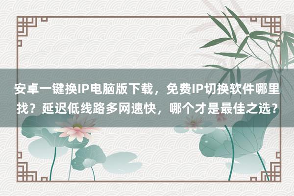 安卓一键换IP电脑版下载，免费IP切换软件哪里找？延迟低线路多网速快，哪个才是最佳之选？