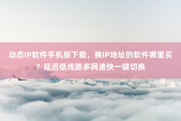动态IP软件手机版下载，换IP地址的软件哪里买？延迟低线路多网速快一键切换