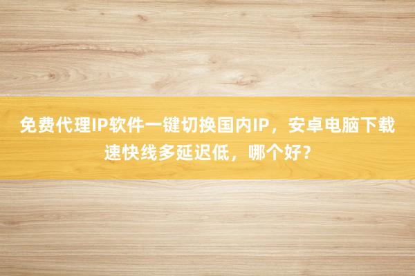 免费代理IP软件一键切换国内IP，安卓电脑下载速快线多延迟低，哪个好？