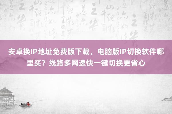 安卓换IP地址免费版下载，电脑版IP切换软件哪里买？线路多网速快一键切换更省心