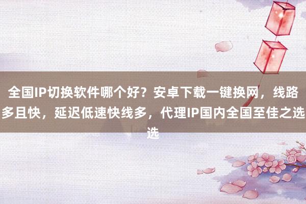 全国IP切换软件哪个好？安卓下载一键换网，线路多且快，延迟低速快线多，代理IP国内全国至佳之选