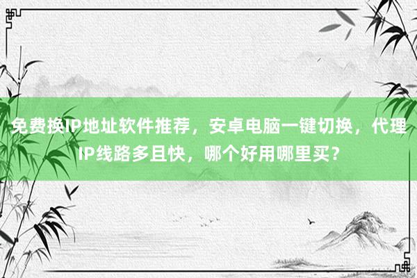 免费换IP地址软件推荐，安卓电脑一键切换，代理IP线路多且快，哪个好用哪里买？