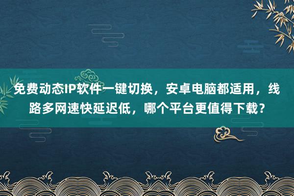 免费动态IP软件一键切换，安卓电脑都适用，线路多网速快延迟低，哪个平台更值得下载？