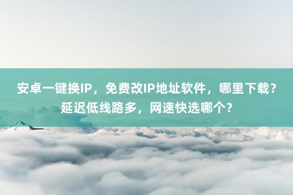 安卓一键换IP，免费改IP地址软件，哪里下载？延迟低线路多，网速快选哪个？