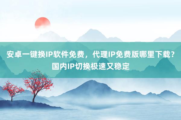 安卓一键换IP软件免费，代理IP免费版哪里下载？国内IP切换极速又稳定