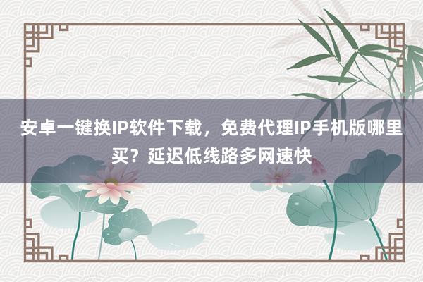 安卓一键换IP软件下载，免费代理IP手机版哪里买？延迟低线路多网速快
