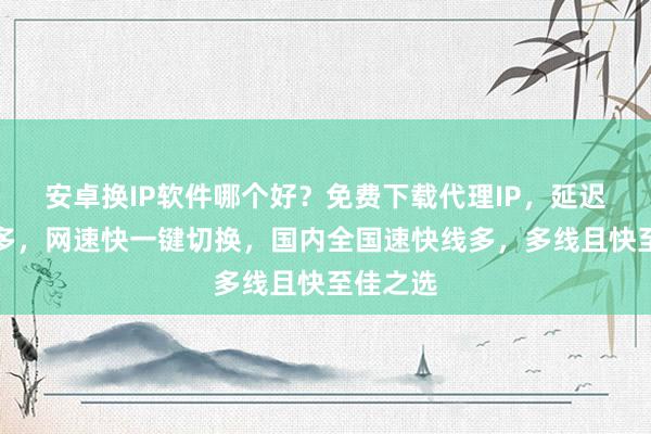 安卓换IP软件哪个好？免费下载代理IP，延迟低线路多，网速快一键切换，国内全国速快线多，多线且快至佳之选