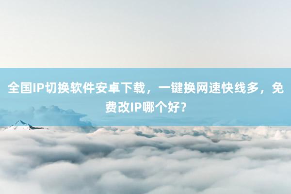 全国IP切换软件安卓下载，一键换网速快线多，免费改IP哪个好？