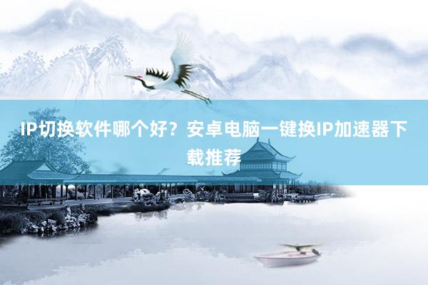IP切换软件哪个好？安卓电脑一键换IP加速器下载推荐