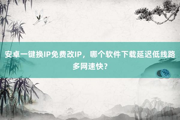 安卓一键换IP免费改IP，哪个软件下载延迟低线路多网速快？