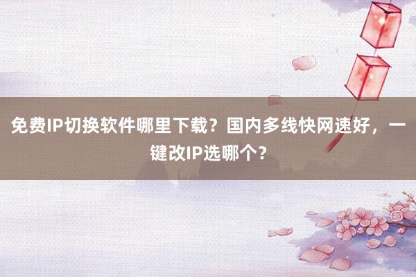 免费IP切换软件哪里下载？国内多线快网速好，一键改IP选哪个？
