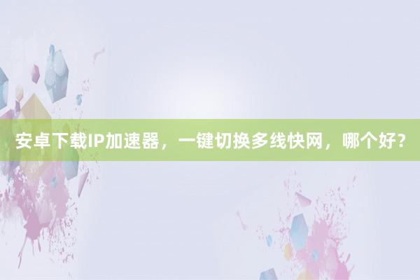 安卓下载IP加速器，一键切换多线快网，哪个好？