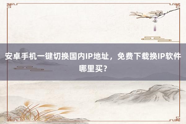 安卓手机一键切换国内IP地址，免费下载换IP软件哪里买？