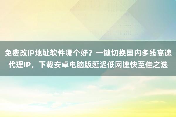 免费改IP地址软件哪个好？一键切换国内多线高速代理IP，下载安卓电脑版延迟低网速快至佳之选