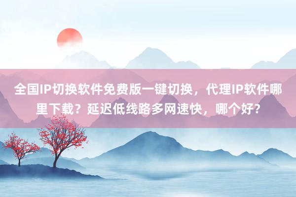 全国IP切换软件免费版一键切换，代理IP软件哪里下载？延迟低线路多网速快，哪个好？