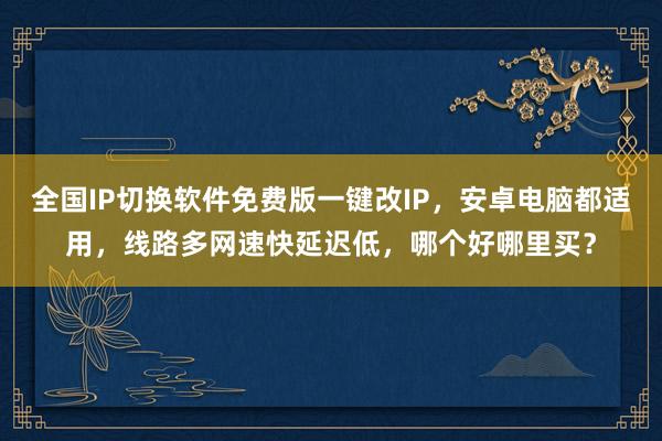 全国IP切换软件免费版一键改IP，安卓电脑都适用，线路多网速快延迟低，哪个好哪里买？