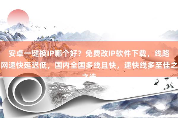 安卓一键换IP哪个好？免费改IP软件下载，线路多网速快延迟低，国内全国多线且快，速快线多至佳之选