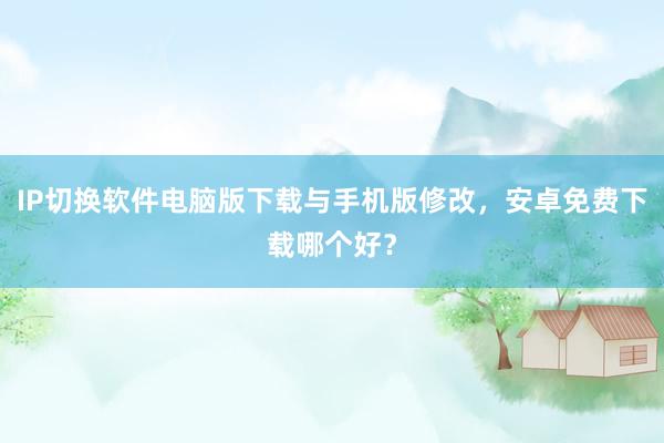 IP切换软件电脑版下载与手机版修改，安卓免费下载哪个好？